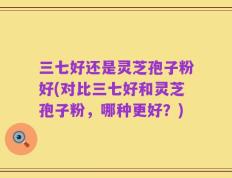 三七好还是灵芝孢子粉好(对比三七好和灵芝孢子粉，哪种更好？)