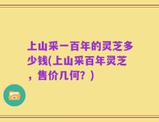 上山采一百年的灵芝多少钱(上山采百年灵芝，售价几何？)