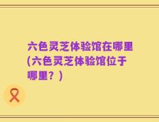 六色灵芝体验馆在哪里(六色灵芝体验馆位于哪里？)