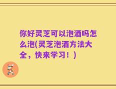 你好灵芝可以泡酒吗怎么泡(灵芝泡酒方法大全，快来学习！)