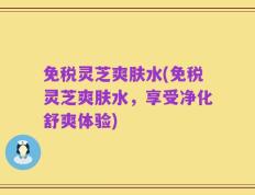 免税灵芝爽肤水(免税灵芝爽肤水，享受净化舒爽体验)