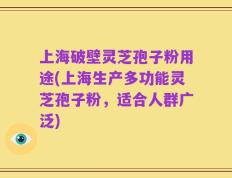 上海破壁灵芝孢子粉用途(上海生产多功能灵芝孢子粉，适合人群广泛)