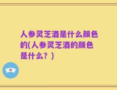 人参灵芝酒是什么颜色的(人参灵芝酒的颜色是什么？)