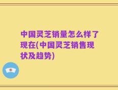 中国灵芝销量怎么样了现在(中国灵芝销售现状及趋势)