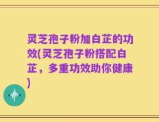 灵芝孢子粉加白芷的功效(灵芝孢子粉搭配白芷，多重功效助你健康)