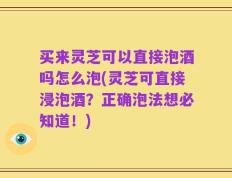 买来灵芝可以直接泡酒吗怎么泡(灵芝可直接浸泡酒？正确泡法想必知道！)
