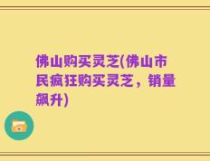 佛山购买灵芝(佛山市民疯狂购买灵芝，销量飙升)