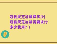 冠县灵芝加盟费多少(冠县灵芝加盟需要支付多少费用？)