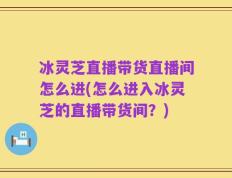 冰灵芝直播带货直播间怎么进(怎么进入冰灵芝的直播带货间？)