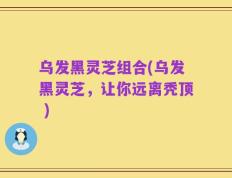 乌发黑灵芝组合(乌发黑灵芝，让你远离秃顶 )