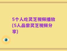 5个人吃灵芝视频播放(5人品尝灵芝视频分享)