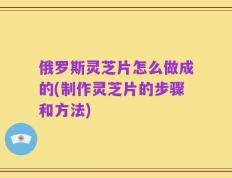 俄罗斯灵芝片怎么做成的(制作灵芝片的步骤和方法)