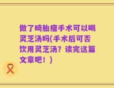 做了畸胎瘤手术可以喝灵芝汤吗(手术后可否饮用灵芝汤？读完这篇文章吧！)