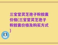 三宝堂灵芝孢子粉胶囊价格(三宝堂灵芝孢子粉胶囊价格及购买方式)