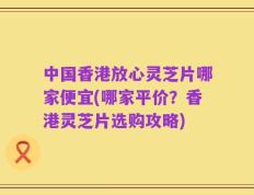 中国香港放心灵芝片哪家便宜(哪家平价？香港灵芝片选购攻略)