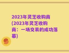 2023年灵芝收购商(2023年灵芝收购商：一场交易的成功落幕)
