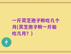 一斤灵芝孢子粉吃几个月(灵芝孢子粉一斤能吃几月？)