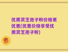 优质灵芝孢子粉价格更优惠(优惠价格享受优质灵芝孢子粉)