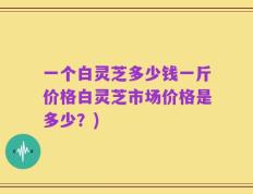 一个白灵芝多少钱一斤价格白灵芝市场价格是多少？)