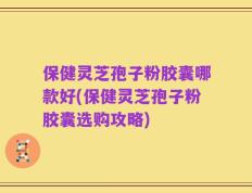 保健灵芝孢子粉胶囊哪款好(保健灵芝孢子粉胶囊选购攻略)