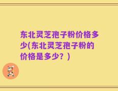 东北灵芝孢子粉价格多少(东北灵芝孢子粉的价格是多少？)