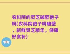农科院的灵芝破壁孢子粉(农科院孢子粉破壁，新鲜灵芝精华，健康好食补)