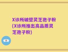 X诊所破壁灵芝孢子粉(X诊所推出高品质灵芝孢子粉)