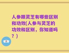 人参跟灵芝有哪些区别和功效(人参与灵芝的功效和区别，你知道吗？)