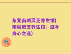 东莞南城灵芝养生馆(南城灵芝养生馆：滋补身心之选)