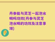 丹参能与灵芝一起泡水喝吗功效(丹参与灵芝泡水喝的功效及注意事项)