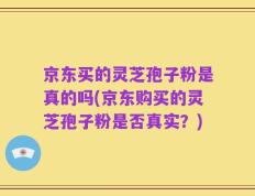 京东买的灵芝孢子粉是真的吗(京东购买的灵芝孢子粉是否真实？)