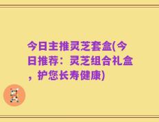 今日主推灵芝套盒(今日推荐：灵芝组合礼盒，护您长寿健康)