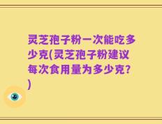 灵芝孢子粉一次能吃多少克(灵芝孢子粉建议每次食用量为多少克？)