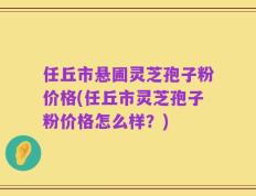 任丘市悬圃灵芝孢子粉价格(任丘市灵芝孢子粉价格怎么样？)
