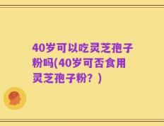 40岁可以吃灵芝孢子粉吗(40岁可否食用灵芝孢子粉？)