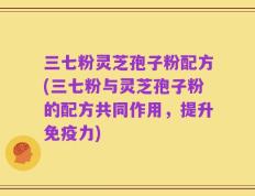 三七粉灵芝孢子粉配方(三七粉与灵芝孢子粉的配方共同作用，提升免疫力)