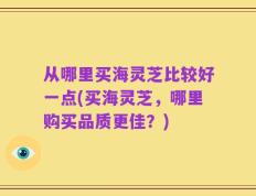 从哪里买海灵芝比较好一点(买海灵芝，哪里购买品质更佳？)