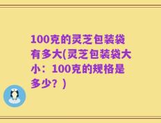 100克的灵芝包装袋有多大(灵芝包装袋大小：100克的规格是多少？)