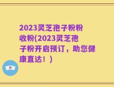 2023灵芝孢子粉粉收粉(2023灵芝孢子粉开启预订，助您健康直达！)