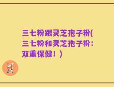 三七粉跟灵芝孢子粉(三七粉和灵芝孢子粉：双重保健！)