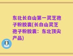 东北长白山第一灵芝孢子粉胶囊(长白山灵芝孢子粉胶囊：东北顶尖产品)