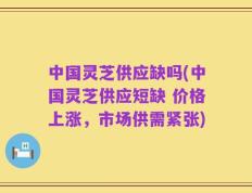 中国灵芝供应缺吗(中国灵芝供应短缺 价格上涨，市场供需紧张)