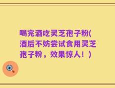 喝完酒吃灵芝孢子粉(酒后不妨尝试食用灵芝孢子粉，效果惊人！)