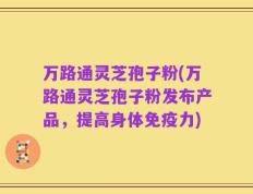 万路通灵芝孢子粉(万路通灵芝孢子粉发布产品，提高身体免疫力)