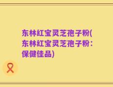 东林红宝灵芝孢子粉(东林红宝灵芝孢子粉：保健佳品)