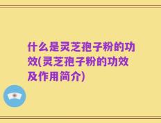 什么是灵芝孢子粉的功效(灵芝孢子粉的功效及作用简介)