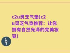 c2u灵芝气垫(c2u灵芝气垫推荐：让你拥有自然光泽的完美妆容)