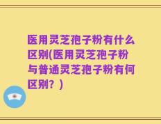 医用灵芝孢子粉有什么区别(医用灵芝孢子粉与普通灵芝孢子粉有何区别？)