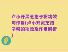 卢小开灵芝孢子粉功效与作用(卢小开灵芝孢子粉的功效及作用解析)