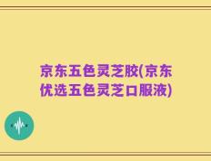 京东五色灵芝胶(京东优选五色灵芝口服液)